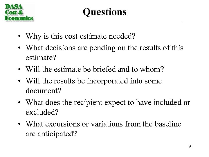 Questions • Why is this cost estimate needed? • What decisions are pending on