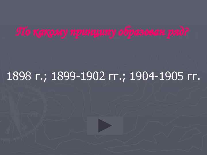 По какому принципу образован ряд? 1898 г. ; 1899 -1902 гг. ; 1904 -1905