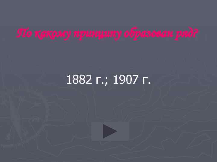 По какому принципу образован ряд? 1882 г. ; 1907 г. 