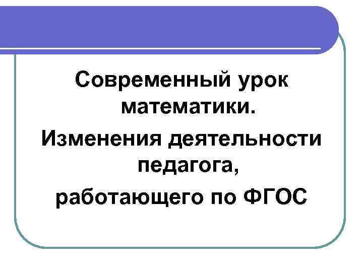 Современный урок математики. Изменения деятельности педагога, работающего по ФГОС 
