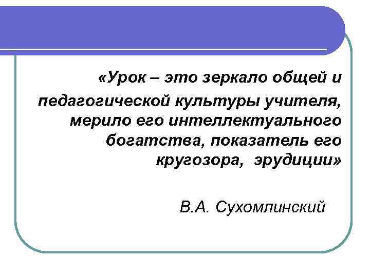  «Урок – это зеркало общей и педагогической культуры учителя, мерило его интеллектуального богатства,