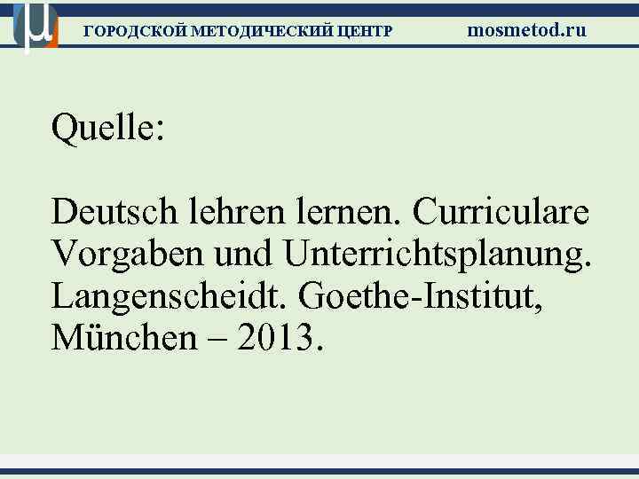 ГОРОДСКОЙ МЕТОДИЧЕСКИЙ ЦЕНТР mosmetod. ru Quelle: Deutsch lehren lernen. Curriculare Vorgaben und Unterrichtsplanung. Langenscheidt.