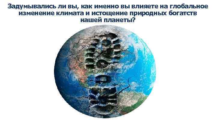 Задумывались ли вы, как именно вы влияете на глобальное изменение климата и истощение природных