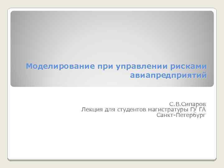 Моделирование при управлении рисками авиапредприятий С. В. Сипаров Лекция для студентов магистратуры ГУ ГА