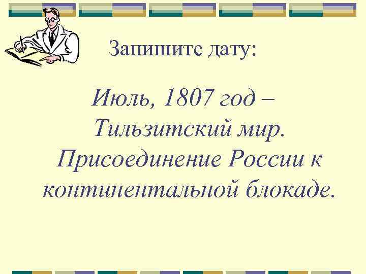 Запишите дату: Июль, 1807 год – Тильзитский мир. Присоединение России к континентальной блокаде. 