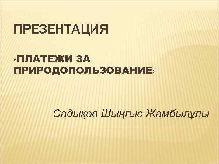 ПРЕЗЕНТАЦИЯ «ПЛАТЕЖИ ЗА ПРИРОДОПОЛЬЗОВАНИЕ» Садықов Шыңғыс Жамбылұлы 