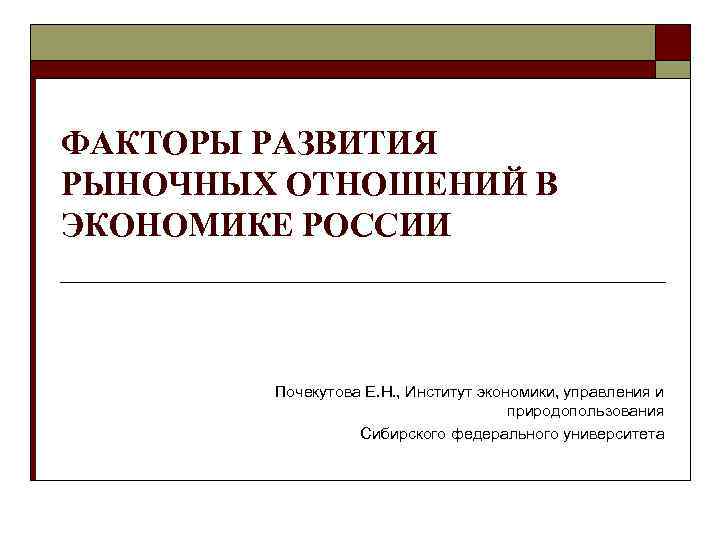 ФАКТОРЫ РАЗВИТИЯ РЫНОЧНЫХ ОТНОШЕНИЙ В ЭКОНОМИКЕ РОССИИ Почекутова Е. Н. , Институт экономики, управления