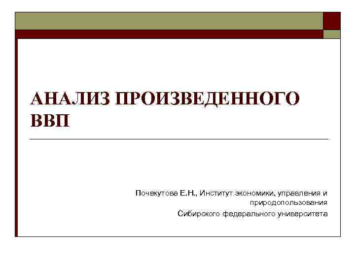 АНАЛИЗ ПРОИЗВЕДЕННОГО ВВП Почекутова Е. Н. , Институт экономики, управления и природопользования Сибирского федерального