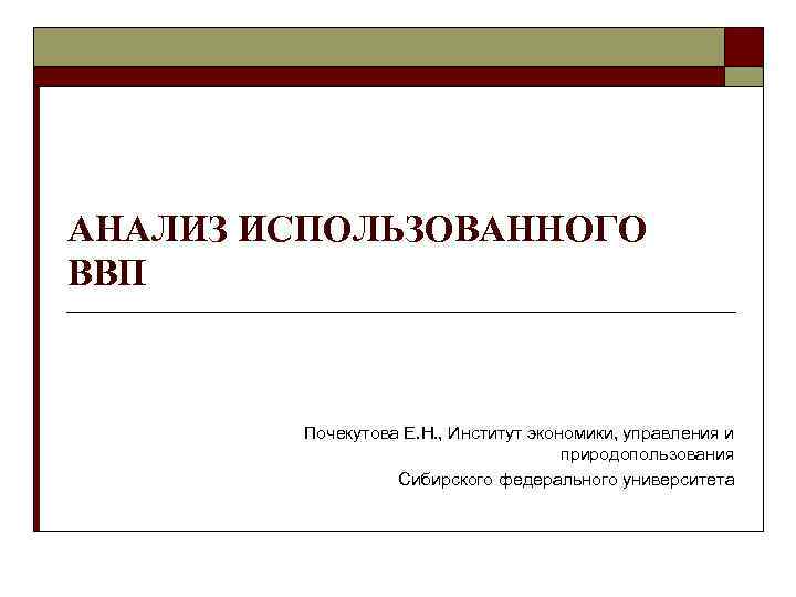 АНАЛИЗ ИСПОЛЬЗОВАННОГО ВВП Почекутова Е. Н. , Институт экономики, управления и природопользования Сибирского федерального