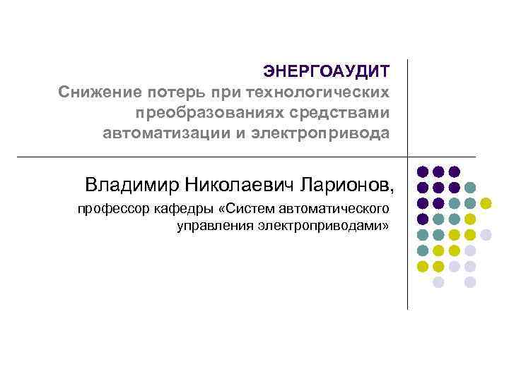 ЭНЕРГОАУДИТ Снижение потерь при технологических преобразованиях средствами автоматизации и электропривода Владимир Николаевич Ларионов, профессор