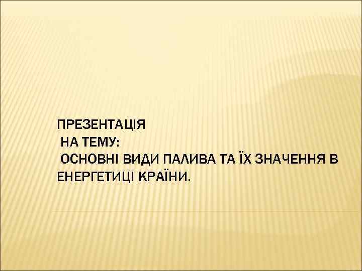 ПРЕЗЕНТАЦІЯ НА ТЕМУ: ОСНОВНІ ВИДИ ПАЛИВА ТА ЇХ ЗНАЧЕННЯ В ЕНЕРГЕТИЦІ КРАЇНИ. 