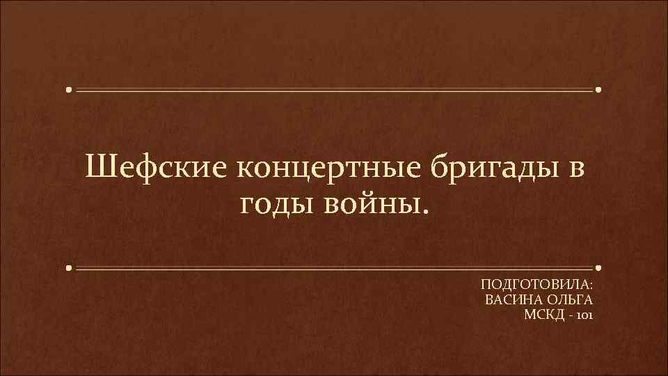 Шефские концертные бригады в годы войны. ПОДГОТОВИЛА: ВАСИНА ОЛЬГА МСКД - 101 
