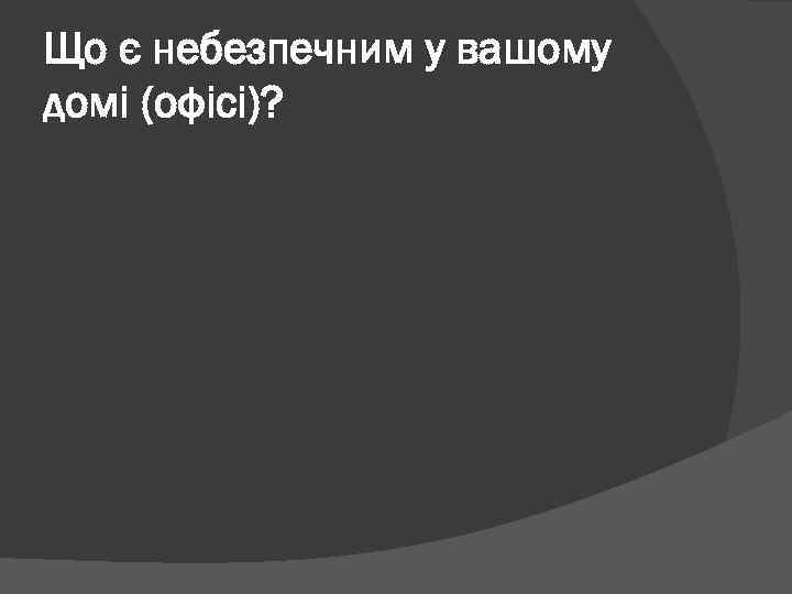 Що є небезпечним у вашому домі (офісі)? 