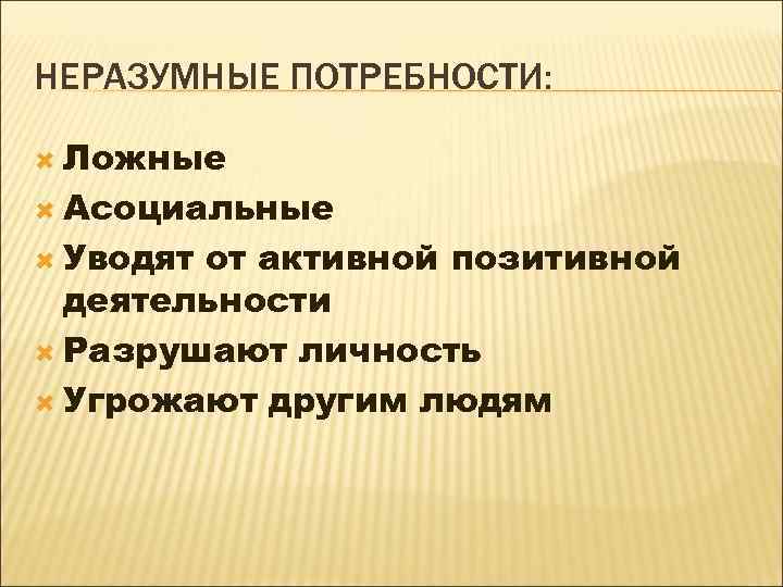 НЕРАЗУМНЫЕ ПОТРЕБНОСТИ: Ложные Асоциальные Уводят от активной позитивной деятельности Разрушают личность Угрожают другим людям