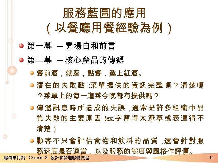 服務藍圖的應用 （以餐廳用餐經驗為例） 第一幕 ─ 開場白和前言 第二幕 ─ 核心產品的傳遞 餐前酒，就座，點餐，遞上紅酒。 潛在的失敗點： 單提供的資訊完整嗎？清楚嗎 菜 ？菜單上的每一道菜今晚都有提供嗎？ 傳遞訊息時所造成的失誤，