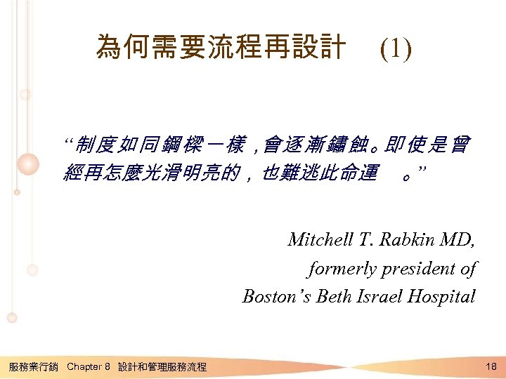 為何需要流程再設計 (1) “制度如同鋼樑一樣， 會逐漸鏽蝕。 即使是曾 經再怎麼光滑明亮的，也難逃此命運 。 ” Mitchell T. Rabkin MD, formerly president
