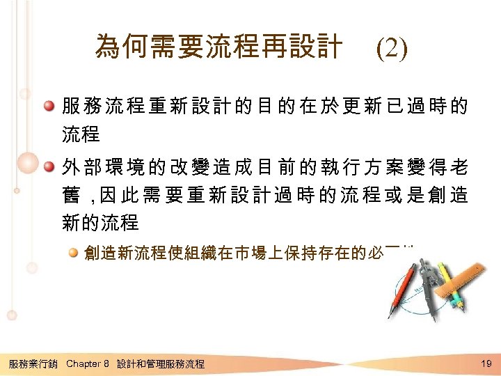 為何需要流程再設計 (2) 服務流程重新設計的目的在於更新已過時的 流程 外部環境的改變造成目前的執行方案變得老 舊， 此需要重新設計過時的流程或是創造 因 新的流程 創造新流程使組織在市場上保持存在的必要性 服務業行銷 Chapter 8 設計和管理服務流程