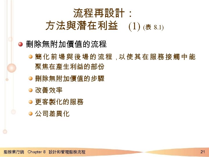 流程再設計： 方法與潛在利益 (1) (表 8. 1) 刪除無附加價值的流程 簡化前場與後場的流程， 使其在服務接觸中能 以 聚焦在產生利益的部份 刪除無附加價值的步驟 改善效率 更客製化的服務