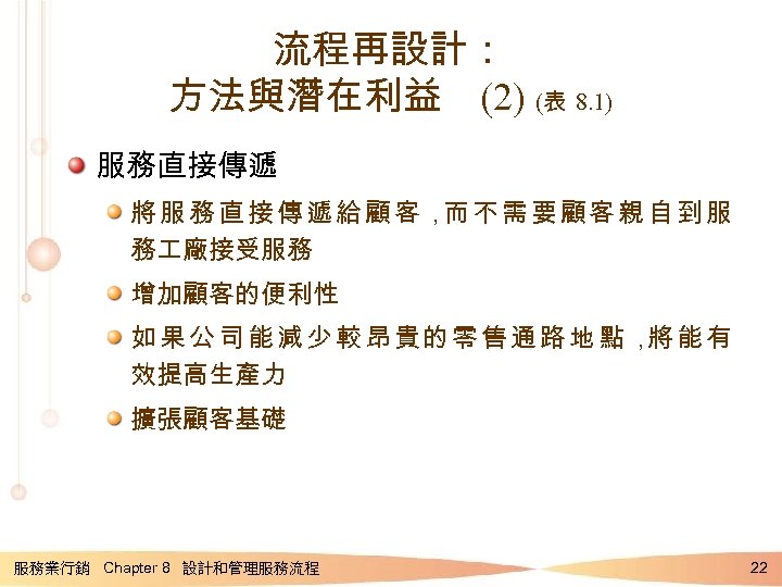 流程再設計： 方法與潛在利益 (2) (表 8. 1) 服務直接傳遞 將服務直接傳遞給顧客， 不需要顧客親自到服 而 務 廠接受服務 增加顧客的便利性 如果公司能減少較昂貴的零售通路地點，