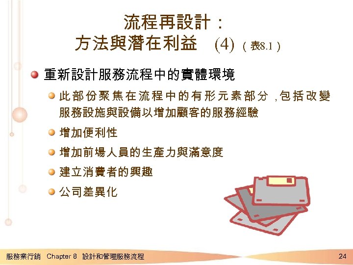流程再設計： 方法與潛在利益 (4) （表 8. 1） 重新設計服務流程中的實體環境 此部份聚焦在流程中的有形元素部分， 括改變 包 服務設施與設備以增加顧客的服務經驗 增加便利性 增加前場人員的生產力與滿意度 建立消費者的興趣