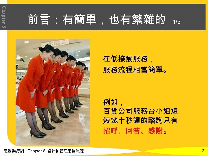 Chapter 8 前言：有簡單，也有繁雜的 1/3 在低接觸服務， 服務流程相當簡單。 例如， 百貨公司服務台小姐短 短幾十秒鐘的諮詢只有 招呼、回答、感謝。 服務業行銷 Chapter 8 設計和管理服務流程