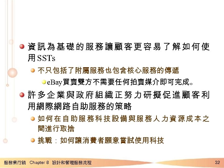 資訊為基礎的服務讓顧客更容易了解如何使 用 SSTs 不只包括了附屬服務也包含核心服務的傳遞 e. Bay買賣雙方不需要任何拍賣媒介即可完成。 許多企業與政府組織正努力研擬促進顧客利 用網際網路自助服務的策略 如何在自助服務科技設備與服務人力資源成本之 間進行取捨 挑戰：如何讓消費者願意嘗試使用科技 服務業行銷 Chapter 8