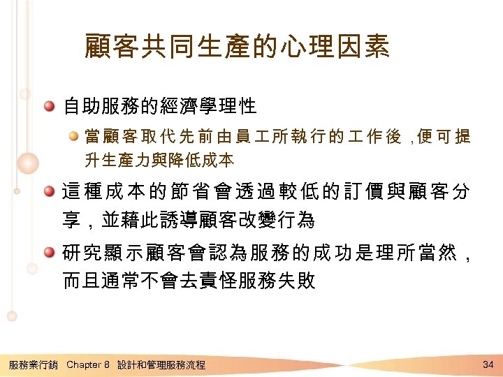 顧客共同生產的心理因素 自助服務的經濟學理性 當顧客取代先前由員 所執行的 作後， 可提 便 升生產力與降低成本 這種成本的節省會透過較低的訂價與顧客分 享，並藉此誘導顧客改變行為 研究顯示顧客會認為服務的成功是理所當然， 而且通常不會去責怪服務失敗 服務業行銷 Chapter