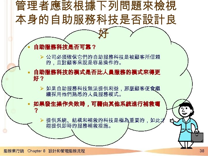 管理者應該根據下列問題來檢視 本身的自助服務科技是否設計良 好 § 自助服務科技是否可靠？ Ø 公司必須確保它們的自助服務科技是被顧客所信賴 的，且對顧客來說是容易操作的。 § 自助服務科技的模式是否比人員服務的模式來得更 好？ Ø 如果自助服務科技無法提供利益，那麼顧客便會繼 續採用他們熟悉的人員服務模式。
