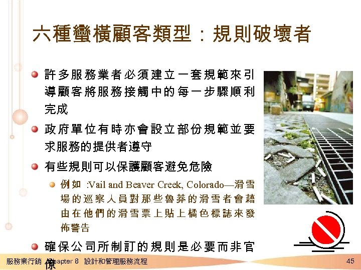 六種蠻橫顧客類型：規則破壞者 許多服務業者必須建立一套規範來引 導顧客將服務接觸中的每一步驟順利 完成 政府單位有時亦會設立部份規範並要 求服務的提供者遵守 有些規則可以保護顧客避免危險 例如： Vail and Beaver Creek, Colorado—滑 雪