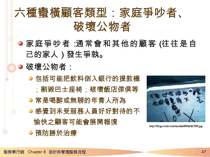 六種蠻橫顧客類型：家庭爭吵者、 破壞公物者 家庭爭吵者： 常會和其他的顧客（ 往是自 通 往 己的家人）發生爭執。 破壞公物者： 包括可能把飲料倒入銀行的提款機 ；割毀巴士座椅；破壞飯店傢俱等 常是喝醉或無聊的年青人所為 感覺到未受服務人員好好對待的不 愉快之顧客可能會展開報復