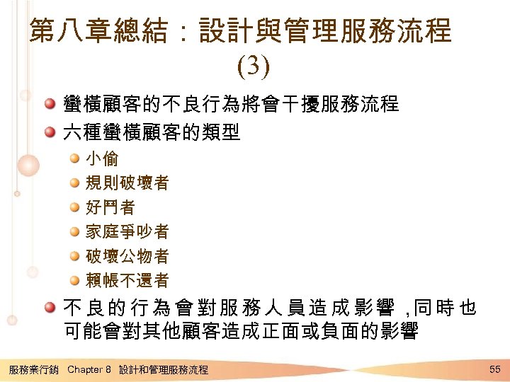 第八章總結：設計與管理服務流程 (3) 蠻橫顧客的不良行為將會干擾服務流程 六種蠻橫顧客的類型 小偷 規則破壞者 好鬥者 家庭爭吵者 破壞公物者 賴帳不還者 不良的行為會對服務人員造成影響， 時也 同 可能會對其他顧客造成正面或負面的影響