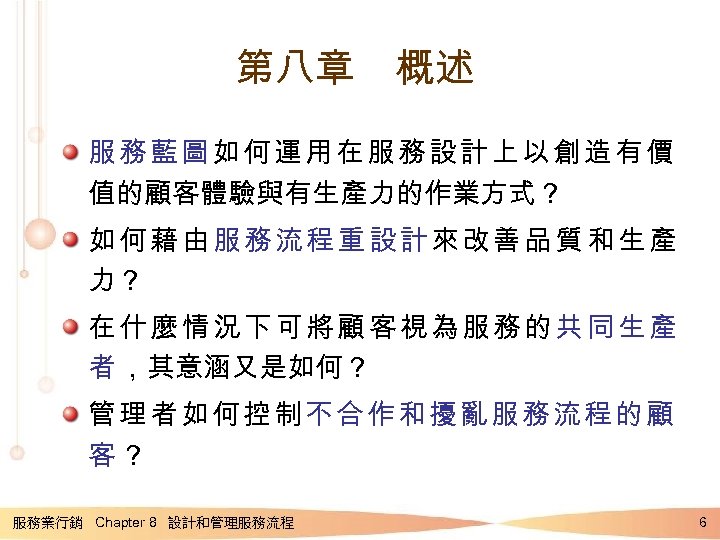 第八章　概述 服務藍圖如何運用在服務設計上以創造有價 值的顧客體驗與有生產力的作業方式？ 如何藉由服務流程重設計來改善品質和生產 力？ 在什麼情況下可將顧客視為服務的共同生產 者 ，其意涵又是如何？ 管理者如何控制不合作和擾亂服務流程的顧 客？ 服務業行銷 Chapter 8 設計和管理服務流程