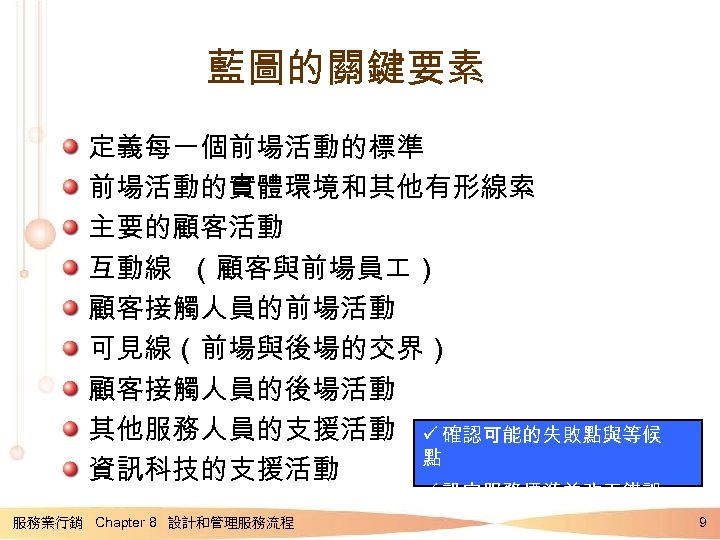 藍圖的關鍵要素 定義每一個前場活動的標準 前場活動的實體環境和其他有形線索 主要的顧客活動 互動線 （顧客與前場員 ） 顧客接觸人員的前場活動 可見線（前場與後場的交界） 顧客接觸人員的後場活動 其他服務人員的支援活動 ü 確認可能的失敗點與等候 點