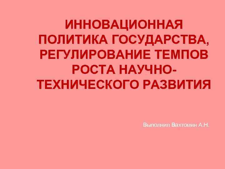 ИННОВАЦИОННАЯ ПОЛИТИКА ГОСУДАРСТВА, РЕГУЛИРОВАНИЕ ТЕМПОВ РОСТА НАУЧНОТЕХНИЧЕСКОГО РАЗВИТИЯ Выполнил Вахтомин А. Н. 