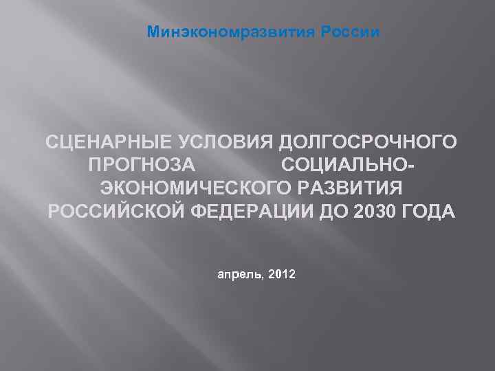 Минэкономразвития России СЦЕНАРНЫЕ УСЛОВИЯ ДОЛГОСРОЧНОГО ПРОГНОЗА СОЦИАЛЬНОЭКОНОМИЧЕСКОГО РАЗВИТИЯ РОССИЙСКОЙ ФЕДЕРАЦИИ ДО 2030 ГОДА апрель,