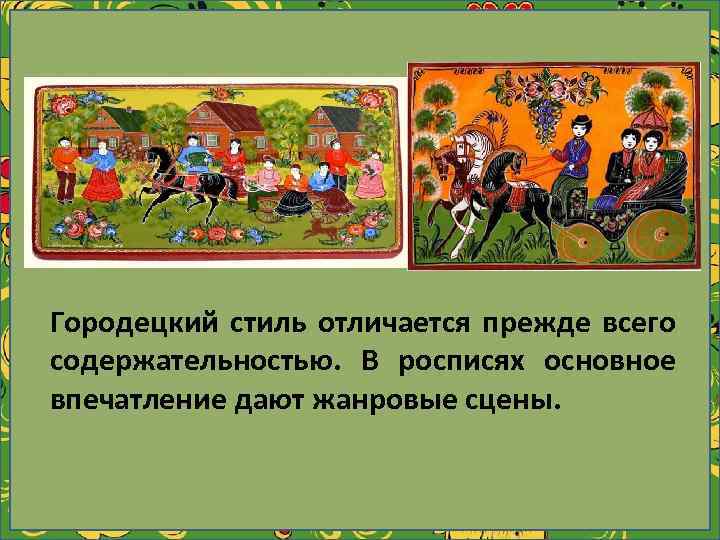 Городецкий стиль отличается прежде всего содержательностью. В росписях основное впечатление дают жанровые сцены. 