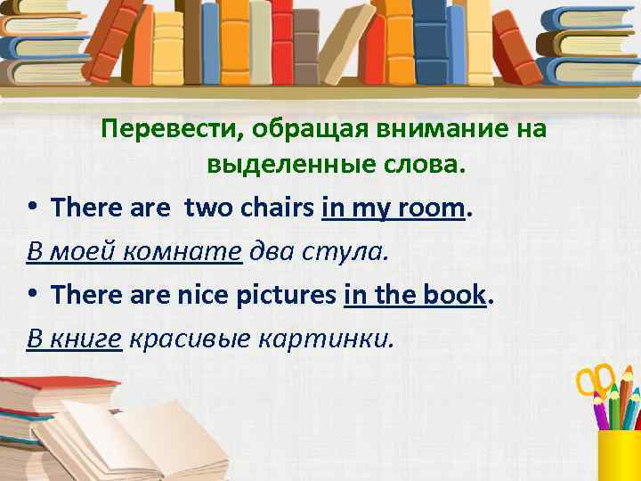 Перевести, обращая внимание на выделенные слова. • There are two chairs in my room.