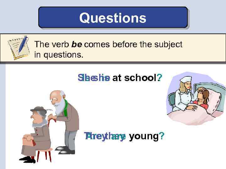 Questions The verb be comes before the subject in questions. She is at school?