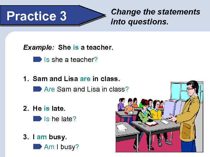 Practice 3 Change the statements into questions. Example: She is a teacher. Is she