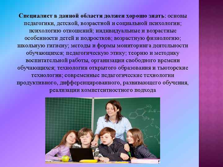 Специалист в данной области должен хорошо знать: основы педагогики, детской, возрастной и социальной психологии;