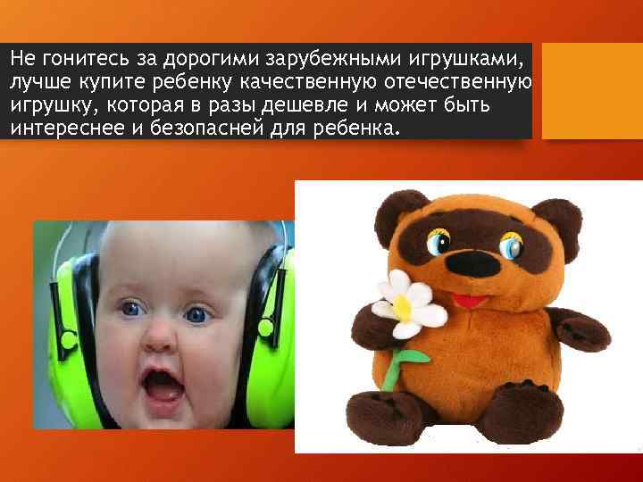  • Не гонитесь за дорогими зарубежными игрушками, лучше купите ребенку качественную отечественную игрушку,
