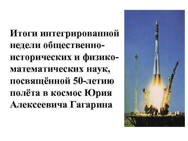 Итоги интегрированной недели общественноисторических и физикоматематических наук, посвящённой 50 -летию полёта в космос Юрия