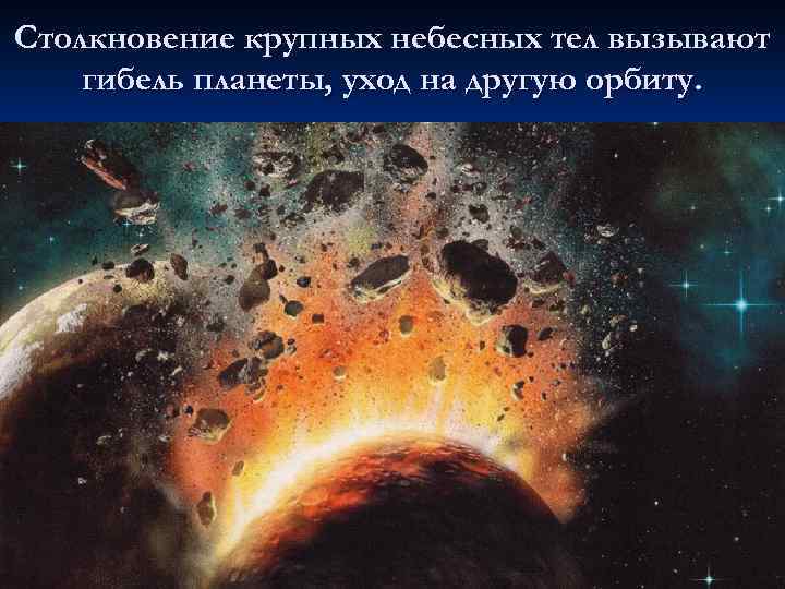 Столкновение крупных небесных тел вызывают гибель планеты, уход на другую орбиту. 