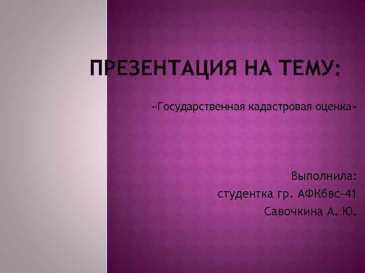 ПРЕЗЕНТАЦИЯ НА ТЕМУ: «Государственная кадастровая оценка» Выполнила: студентка гр. АФКбвс-41 Савочкина А. Ю. 