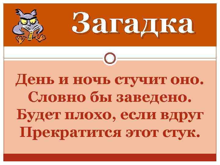 Загадка День и ночь стучит оно. Словно бы заведено. Будет плохо, если вдруг Прекратится