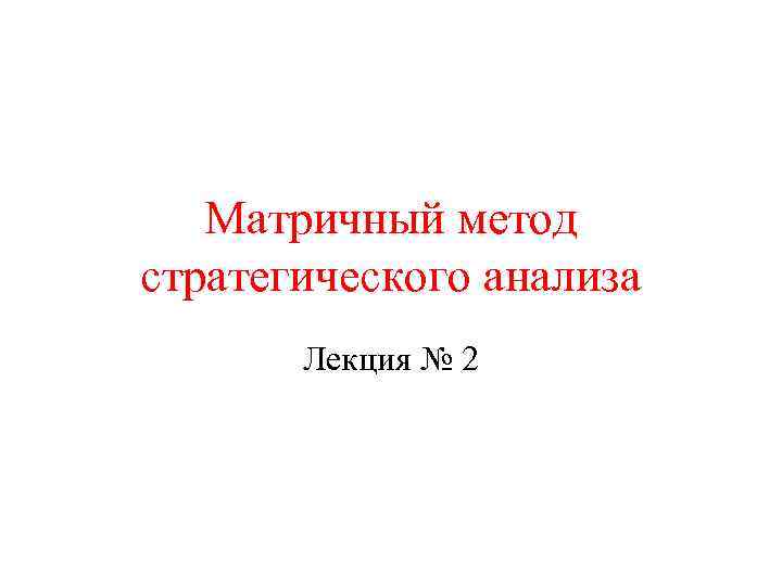 Матричный метод стратегического анализа Лекция № 2 