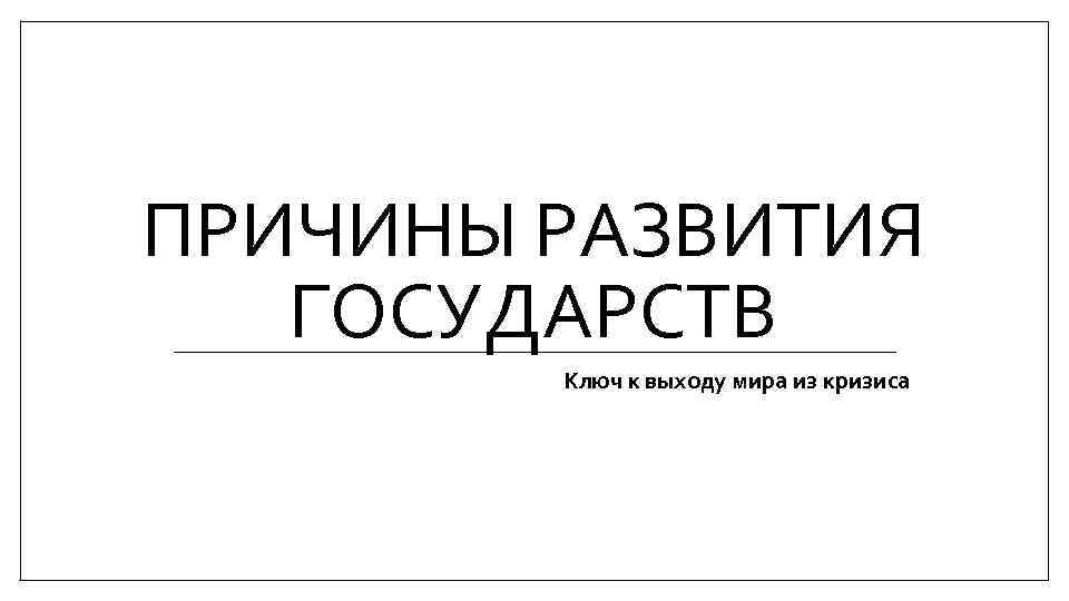 ПРИЧИНЫ РАЗВИТИЯ ГОСУДАРСТВ Ключ к выходу мира из кризиса 