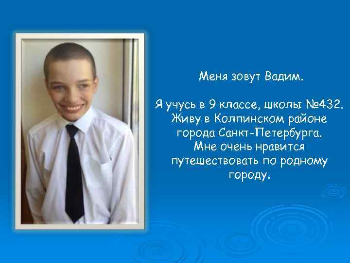 Меня зовут Вадим. Я учусь в 9 классе, школы № 432. Живу в Колпинском