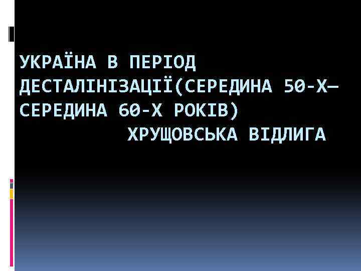 УКРАЇНА В ПЕРІОД ДЕСТАЛІНІЗАЦІЇ(СЕРЕДИНА 50 -Х— СЕРЕДИНА 60 -Х РОКІВ) ХРУЩОВСЬКА ВІДЛИГА 