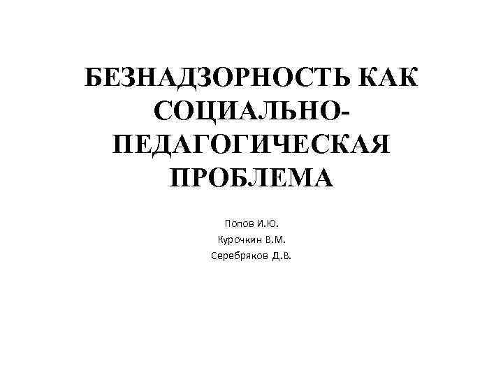 БЕЗНАДЗОРНОСТЬ КАК СОЦИАЛЬНОПЕДАГОГИЧЕСКАЯ ПРОБЛЕМА Попов И. Ю. Курочкин В. М. Серебряков Д. В. 